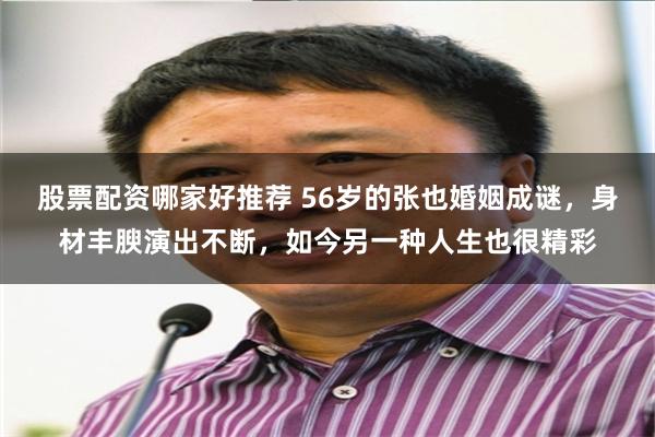 股票配资哪家好推荐 56岁的张也婚姻成谜，身材丰腴演出不断，如今另一种人生也很精彩