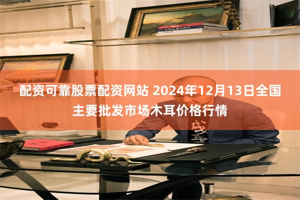配资可靠股票配资网站 2024年12月13日全国主要批发市场木耳价格行情