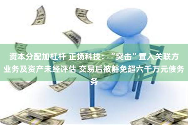资本分配加杠杆 正扬科技：“突击”置入关联方业务及资产未经评估 交易后被豁免超六千万元债务