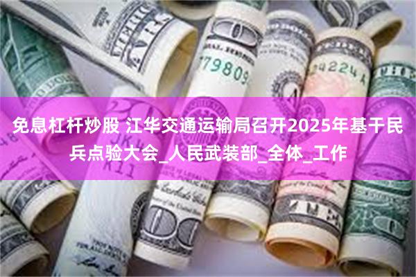 免息杠杆炒股 江华交通运输局召开2025年基干民兵点验大会_人民武装部_全体_工作