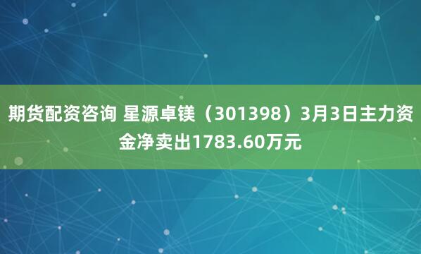 期货配资咨询 星源卓镁（301398）3月3日主力资金净卖出1783.60万元