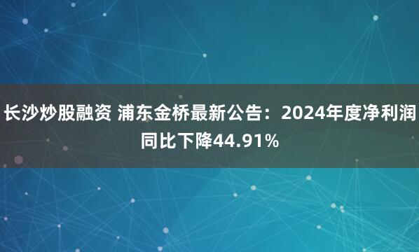 长沙炒股融资 浦东金桥最新公告：2024年度净利润同比下降44.91%
