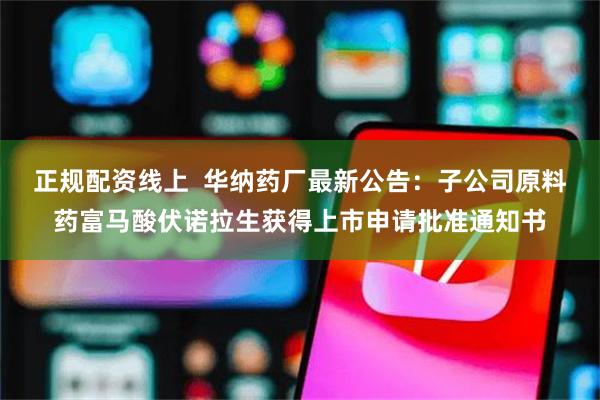 正规配资线上  华纳药厂最新公告：子公司原料药富马酸伏诺拉生获得上市申请批准通知书
