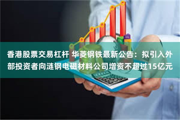 香港股票交易杠杆 华菱钢铁最新公告：拟引入外部投资者向涟钢电磁材料公司增资不超过15亿元