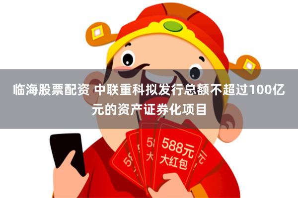 临海股票配资 中联重科拟发行总额不超过100亿元的资产证券化项目
