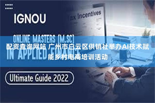 配资查询网站 广州市白云区供销社举办AI技术赋能乡村电商培训活动