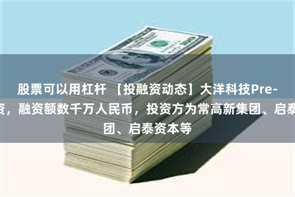 股票可以用杠杆 【投融资动态】大洋科技Pre-A轮融资，融资额数千万人民币，投资方为常高新集团、启泰资本等