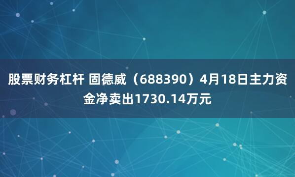 股票财务杠杆 固德威（688390）4月18日主力资金净卖出1730.14万元