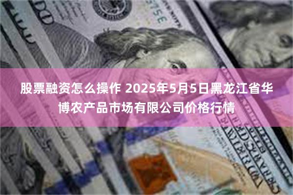 股票融资怎么操作 2025年5月5日黑龙江省华博农产品市场有限公司价格行情