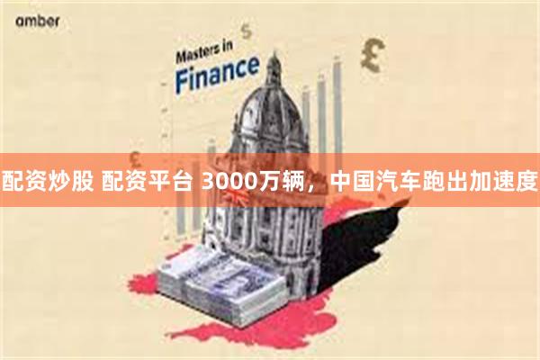 配资炒股 配资平台 3000万辆，中国汽车跑出加速度