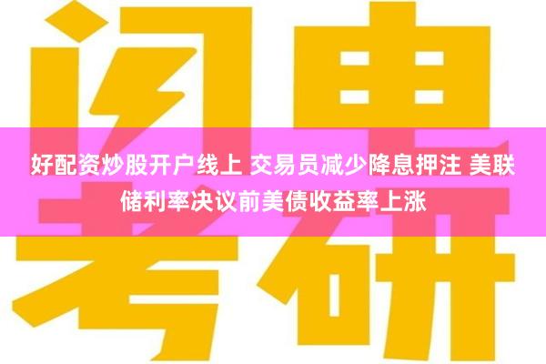 好配资炒股开户线上 交易员减少降息押注 美联储利率决议前美债收益率上涨