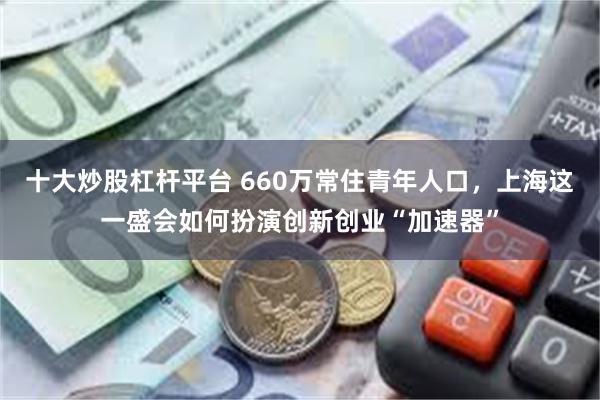 十大炒股杠杆平台 660万常住青年人口，上海这一盛会如何扮演创新创业“加速器”