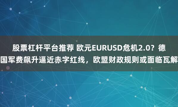 股票杠杆平台推荐 欧元EURUSD危机2.0？德国军费飙升逼近赤字红线，欧盟财政规则或面临瓦解