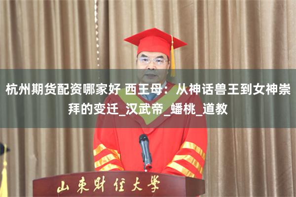 杭州期货配资哪家好 西王母：从神话兽王到女神崇拜的变迁_汉武帝_蟠桃_道教