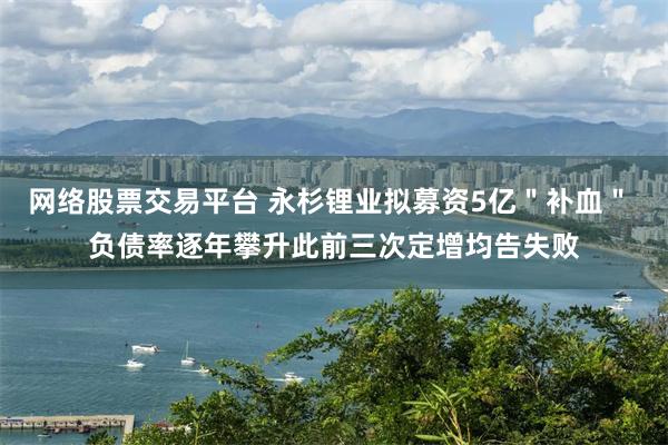 网络股票交易平台 永杉锂业拟募资5亿＂补血＂ 负债率逐年攀升此前三次定增均告失败