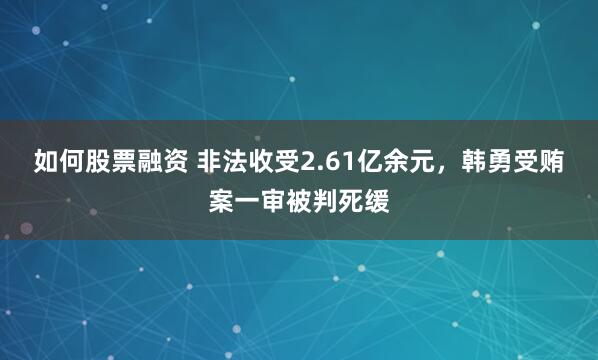 如何股票融资 非法收受2.61亿余元，韩勇受贿案一审被判死缓
