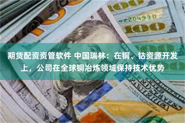 期货配资资管软件 中国瑞林：在铜、钴资源开发上，公司在全球铜冶炼领域保持技术优势