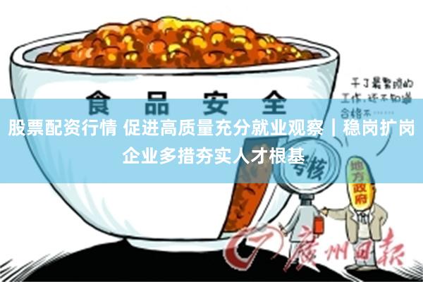 股票配资行情 促进高质量充分就业观察｜稳岗扩岗 企业多措夯实人才根基