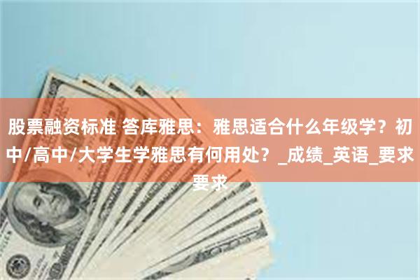 股票融资标准 答库雅思：雅思适合什么年级学？初中/高中/大学生学雅思有何用处？_成绩_英语_要求