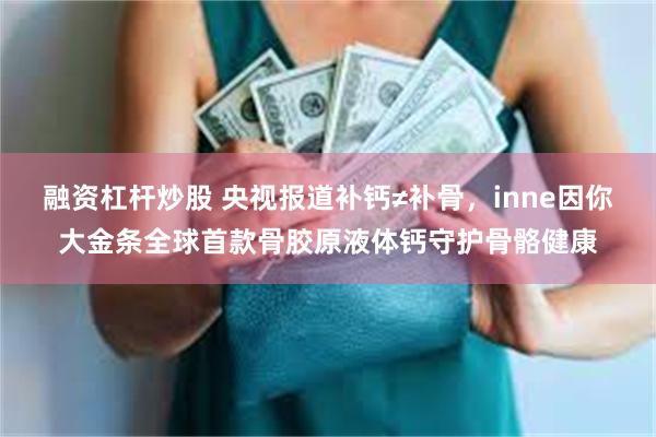 融资杠杆炒股 央视报道补钙≠补骨，inne因你大金条全球首款骨胶原液体钙守护骨骼健康