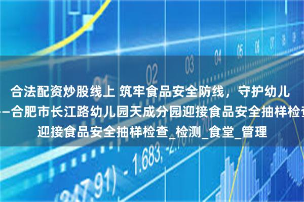 合法配资炒股线上 筑牢食品安全防线，守护幼儿 “舌尖上的安全”——合肥市长江路幼儿园天成分园迎接食品安全抽样检查_检测_食堂_管理