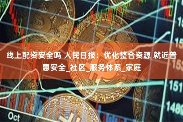 线上配资安全吗 人民日报：优化整合资源 就近普惠安全_社区_服务体系_家庭