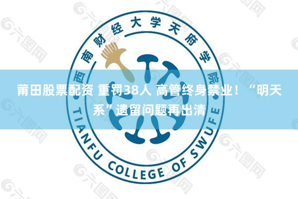 莆田股票配资 重罚38人 高管终身禁业！“明天系”遗留问题再出清