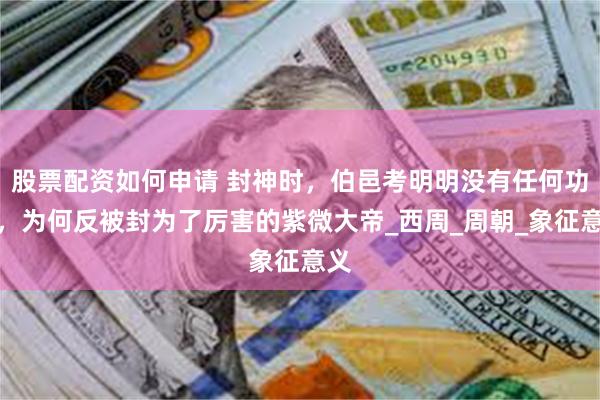股票配资如何申请 封神时，伯邑考明明没有任何功劳，为何反被封为了厉害的紫微大帝_西周_周朝_象征意义