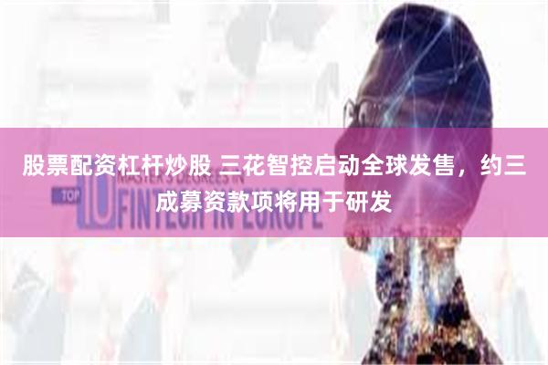 股票配资杠杆炒股 三花智控启动全球发售，约三成募资款项将用于研发