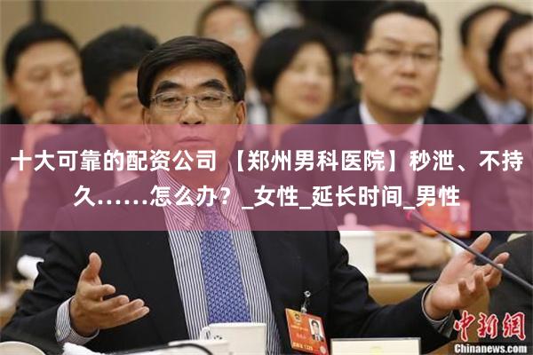 十大可靠的配资公司 【郑州男科医院】秒泄、不持久……怎么办？_女性_延长时间_男性