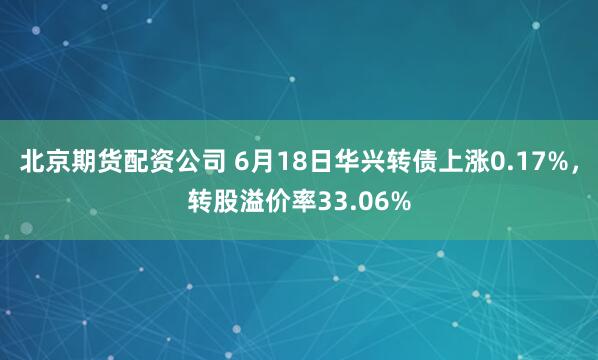 北京期货配资公司 6月18日华兴转债上涨0.17%，转股溢价率33.06%