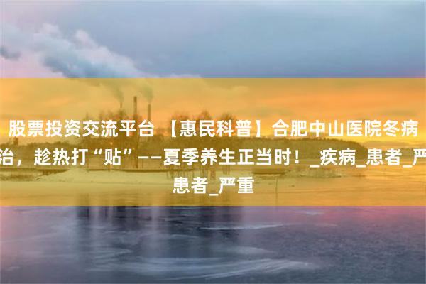 股票投资交流平台 【惠民科普】合肥中山医院冬病夏治，趁热打“贴”——夏季养生正当时！_疾病_患者_严重