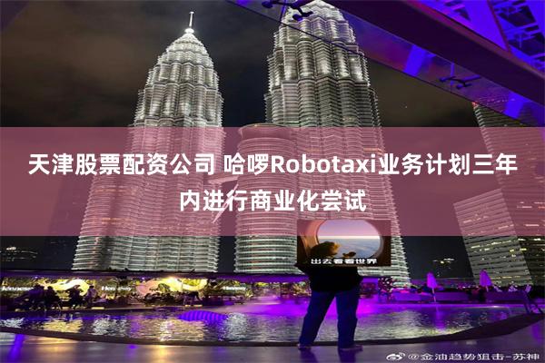 天津股票配资公司 哈啰Robotaxi业务计划三年内进行商业化尝试