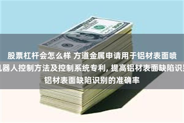 股票杠杆会怎么样 方道金属申请用于铝材表面喷涂处理的机器人控制方法及控制系统专利, 提高铝材表面缺陷识别的准确率