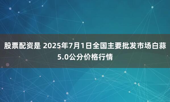 股票配资是 2025年7月1日全国主要批发市场白蒜5.0公分价格行情