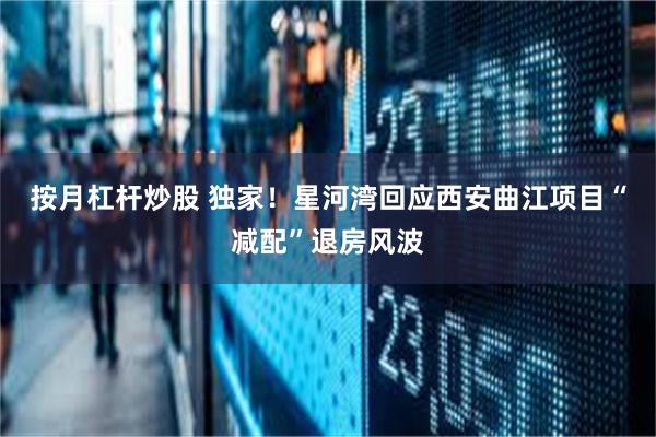 按月杠杆炒股 独家！星河湾回应西安曲江项目“减配”退房风波