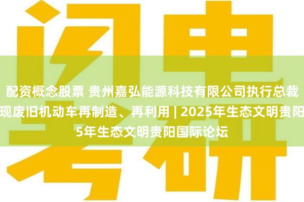 配资概念股票 贵州嘉弘能源科技有限公司执行总裁孙皓：实现废旧机动车再制造、再利用 | 2025年生态文明贵阳国际论坛