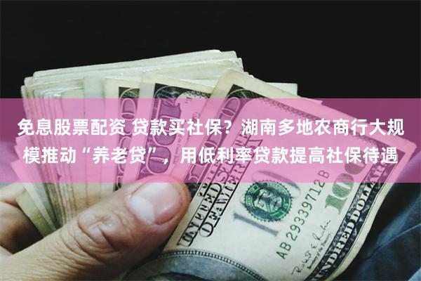 免息股票配资 贷款买社保？湖南多地农商行大规模推动“养老贷”，用低利率贷款提高社保待遇