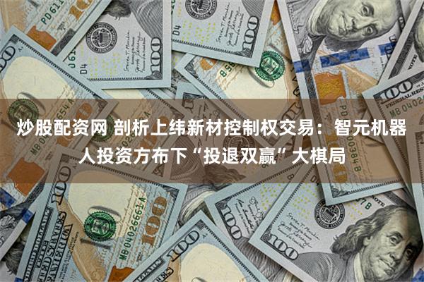 炒股配资网 剖析上纬新材控制权交易：智元机器人投资方布下“投退双赢”大棋局