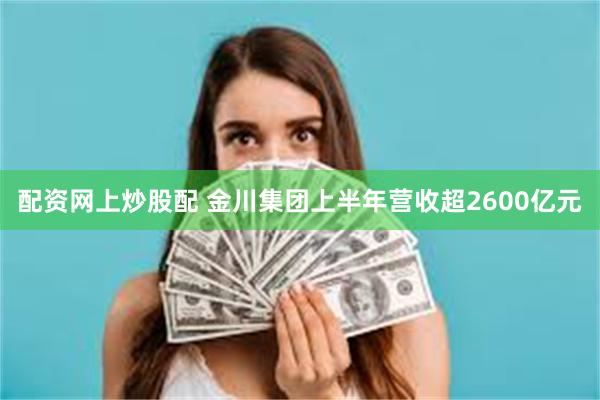 配资网上炒股配 金川集团上半年营收超2600亿元