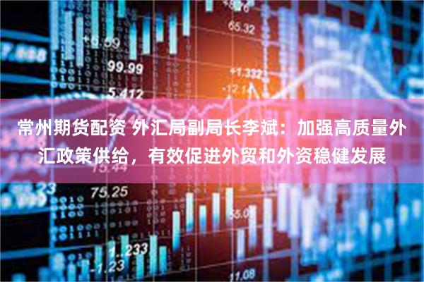 常州期货配资 外汇局副局长李斌：加强高质量外汇政策供给，有效促进外贸和外资稳健发展