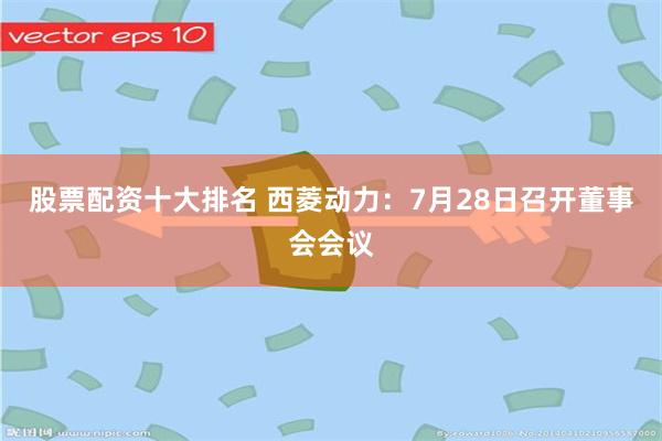 股票配资十大排名 西菱动力：7月28日召开董事会会议
