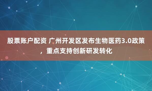 股票账户配资 广州开发区发布生物医药3.0政策，重点支持创新研发转化