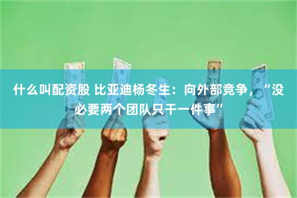 什么叫配资股 比亚迪杨冬生：向外部竞争，“没必要两个团队只干一件事”