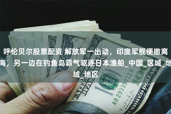 呼伦贝尔股票配资 解放军一出动，印度军舰便撤离南海，另一边在钓鱼岛霸气驱逐日本渔船_中国_区域_地区