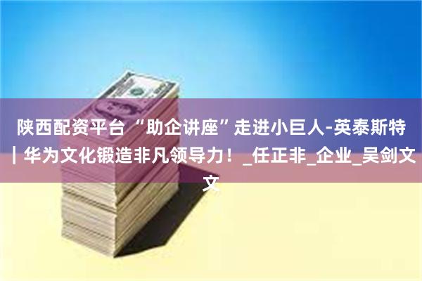 陕西配资平台 “助企讲座”走进小巨人-英泰斯特｜华为文化锻造非凡领导力！_任正非_企业_吴剑文