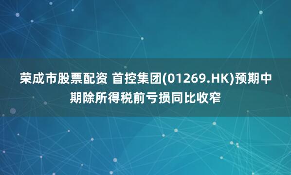 荣成市股票配资 首控集团(01269.HK)预期中期除所得税前亏损同比收窄