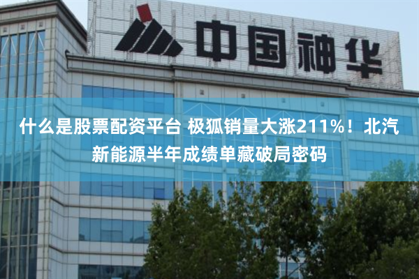什么是股票配资平台 极狐销量大涨211%！北汽新能源半年成绩单藏破局密码