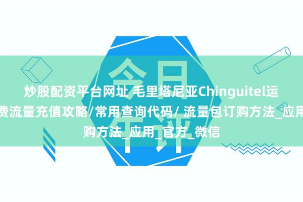 炒股配资平台网址 毛里塔尼亚Chinguitel运营商手机话费流量充值攻略/常用查询代码/ 流量包订购方法_应用_官方_微信
