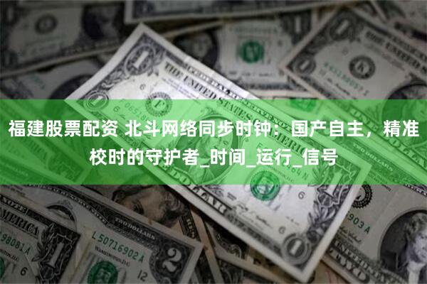 福建股票配资 北斗网络同步时钟：国产自主，精准校时的守护者_时间_运行_信号